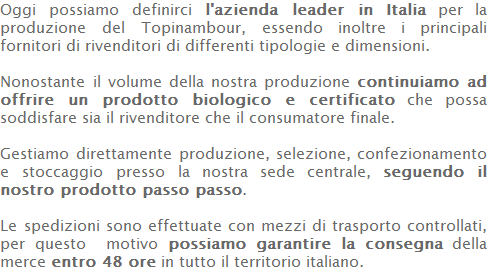 Oggi possiamo definirci l'azienda leader in Italia per la produzione del Topinambour, essendo inoltre i principali fornitori di rivenditori di differenti tipologie e dimensioni.  Nonostante il volume della nostra produzione continuiamo ad offrire un prodotto biologico e certificato che possa soddisfare sia il rivenditore che il consumatore finale.  Gestiamo direttamente produzione, selezione, confezionamento e stoccaggio presso la nostra sede centrale, seguendo il nostro prodotto passo passo.  Le spedizioni sono effettuate con mezzi di trasporto controllati, per questo  motivo possiamo garantire la consegna della merce entro 48 ore in tutto il territorio italiano. 