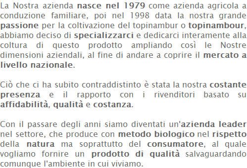 La Nostra azienda nasce nel 1979 come azienda agricola a conduzione familiare, poi nel 1998 data la nostra grande passione per la coltivazione del topinambur o topinambour, abbiamo deciso di specializzarci e dedicarci interamente alla coltura di questo prodotto ampliando così le Nostre dimensioni aziendali, al fine di andare a coprire il mercato a livello nazionale.   Ciò che ci ha subito contraddistinto è stata la nostra costante presenza e il rapporto con i rivenditori basato su affidabilità, qualità e costanza.   Con il passare degli anni siamo diventati un'azienda leader nel settore, che produce con metodo biologico nel rispetto della natura ma soprattutto del consumatore, al quale vogliamo fornire un prodotto di qualità salvaguardando comunque l'ambiente in cui viviamo. 