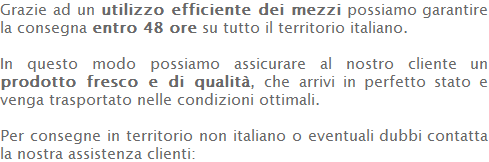 Grazie ad un utilizzo efficiente dei mezzi possiamo garantire la consegna entro 48 ore su tutto il territorio italiano.  In questo modo possiamo assicurare al nostro cliente un prodotto fresco e di qualità, che arrivi in perfetto stato e venga trasportato nelle condizioni ottimali.  Per consegne in territorio non italiano o eventuali dubbi contatta la nostra assistenza clienti:  