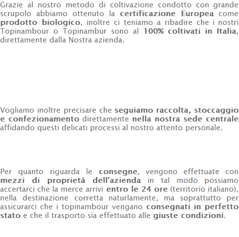 Grazie al nostro metodo di coltivazione condotto con grande scrupolo abbiamo ottenuto la certificazione Europea come prodotto biologico, inoltre ci teniamo a ribadire che i nostri Topinambour o Topinambur sono al 100% coltivati in Italia, direttamente dalla Nostra azienda.        Vogliamo inoltre precisare che seguiamo raccolta, stoccaggio e confezionamento direttamente nella nostra sede centrale affidando questi delicati processi al nostro attento personale.     Per quanto riguarda le consegne, vengono effettuate con mezzi di proprietà dell'azienda in tal modo possiamo accertarci che la merce arrivi entro le 24 ore (territorio italiano), nella destinazione corretta naturlamente, ma soprattutto per assicurarci che i topinambour vengano consegnati in perfetto stato e che il trasporto sia effettuato alle giuste condizioni.    