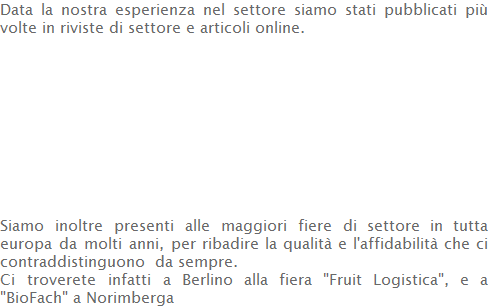 Data la nostra esperienza nel settore siamo stati pubblicati più volte in riviste di settore e articoli online.           Siamo inoltre presenti alle maggiori fiere di settore in tutta europa da molti anni, per ribadire la qualità e l'affidabilità che ci contraddistinguono  da sempre.  Ci troverete infatti a Berlino alla fiera "Fruit Logistica", e a "BioFach" a Norimberga 