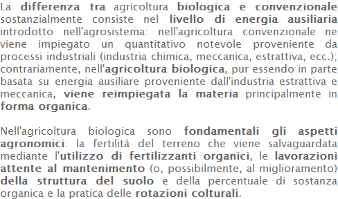 La differenza tra agricoltura biologica e convenzionale sostanzialmente consiste nel livello di energia ausiliaria introdotto nell'agrosistema: nell'agricoltura convenzionale ne viene impiegato un quantitativo notevole proveniente da processi industriali (industria chimica, meccanica, estrattiva, ecc.); contrariamente, nell'agricoltura biologica, pur essendo in parte basata su energia ausiliare proveniente dall'industria estrattiva e meccanica, viene reimpiegata la materia principalmente in forma organica.  Nell'agricoltura biologica sono fondamentali gli aspetti agronomici: la fertilità del terreno che viene salvaguardata mediante l'utilizzo di fertilizzanti organici, le lavorazioni attente al mantenimento (o, possibilmente, al miglioramento) della struttura del suolo e della percentuale di sostanza organica e la pratica delle rotazioni colturali. 