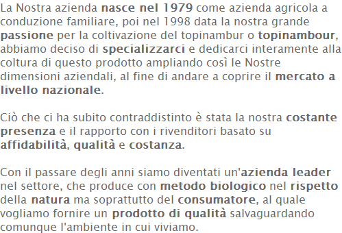 La Nostra azienda nasce nel 1979 come azienda agricola a conduzione familiare, poi nel 1998 data la nostra grande passione per la coltivazione del topinambur o topinambour, abbiamo deciso di specializzarci e dedicarci interamente alla coltura di questo prodotto ampliando così le Nostre dimensioni aziendali, al fine di andare a coprire il mercato a livello nazionale.   Ciò che ci ha subito contraddistinto è stata la nostra costante presenza e il rapporto con i rivenditori basato su affidabilità, qualità e costanza.   Con il passare degli anni siamo diventati un'azienda leader nel settore, che produce con metodo biologico nel rispetto della natura ma soprattutto del consumatore, al quale vogliamo fornire un prodotto di qualità salvaguardando comunque l'ambiente in cui viviamo. 